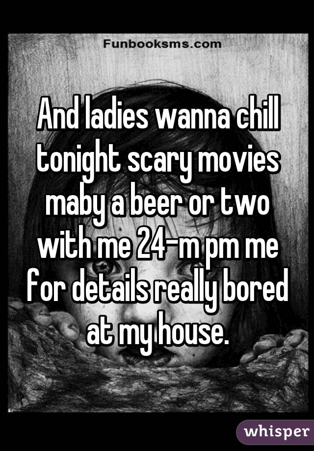 And ladies wanna chill tonight scary movies maby a beer or two with me 24-m pm me for details really bored at my house.