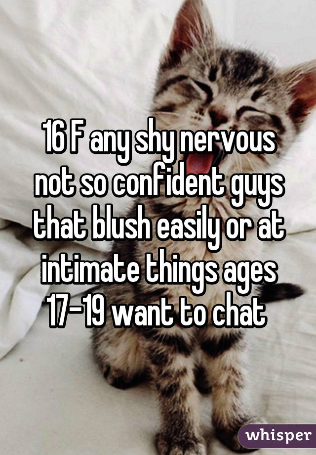 16 F any shy nervous not so confident guys that blush easily or at intimate things ages 17-19 want to chat 