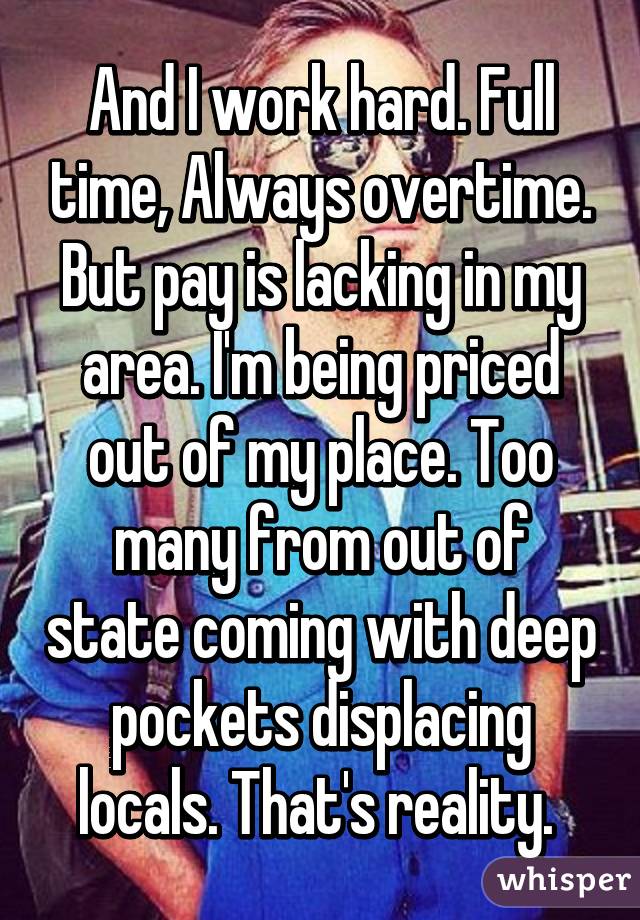 And I work hard. Full time, Always overtime. But pay is lacking in my area. I'm being priced out of my place. Too many from out of state coming with deep pockets displacing locals. That's reality. 