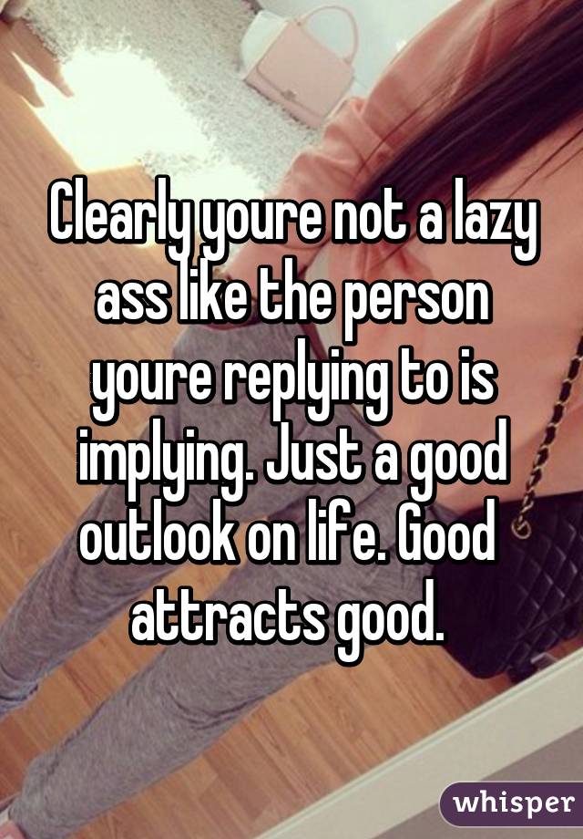 Clearly youre not a lazy ass like the person youre replying to is implying. Just a good outlook on life. Good  attracts good. 