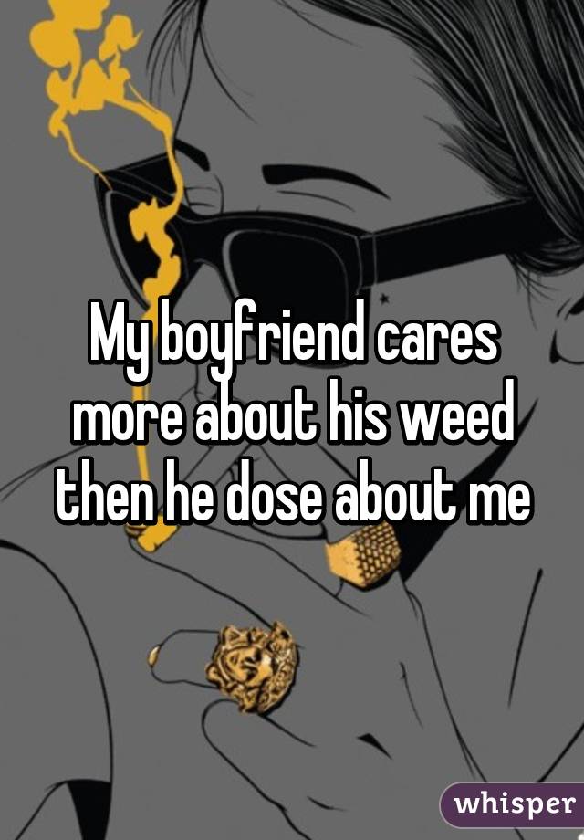 My boyfriend cares more about his weed then he dose about me