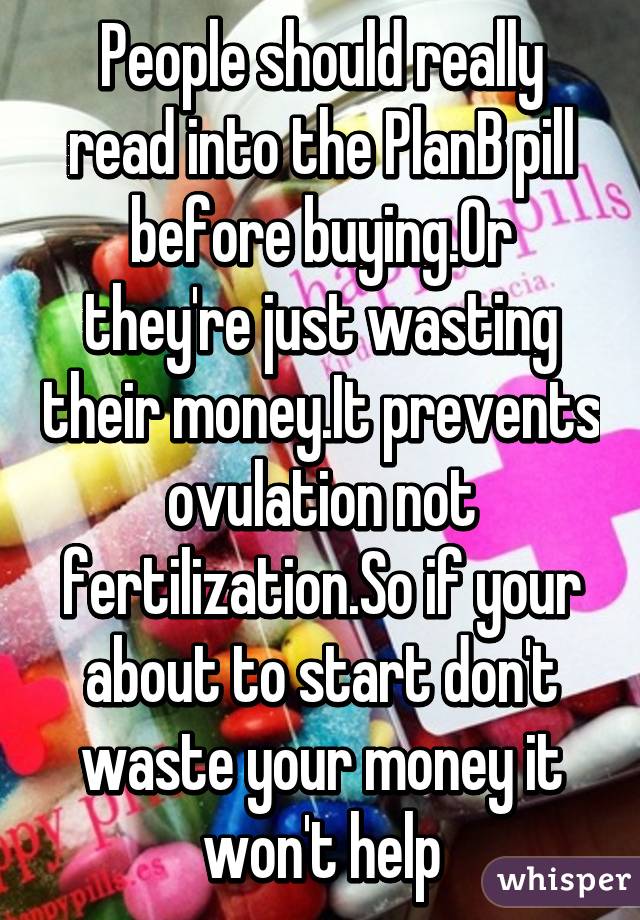 People should really read into the PlanB pill before buying.Or they're just wasting their money.It prevents ovulation not fertilization.So if your about to start don't waste your money it won't help