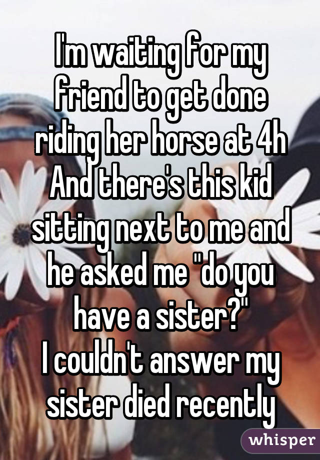 I'm waiting for my friend to get done riding her horse at 4h
And there's this kid sitting next to me and he asked me "do you have a sister?"
I couldn't answer my sister died recently