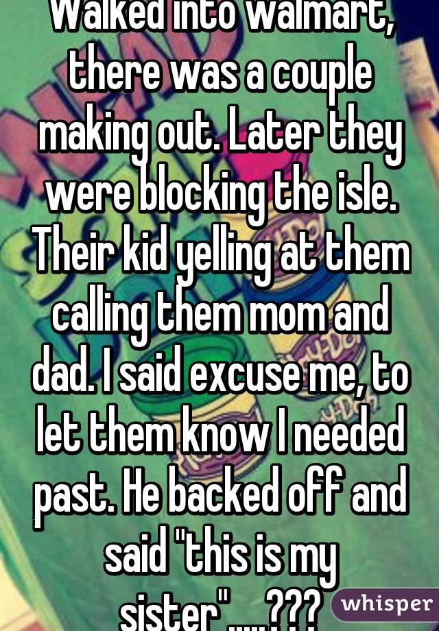 Walked into walmart, there was a couple making out. Later they were blocking the isle. Their kid yelling at them calling them mom and dad. I said excuse me, to let them know I needed past. He backed off and said "this is my sister".....😱😱😱