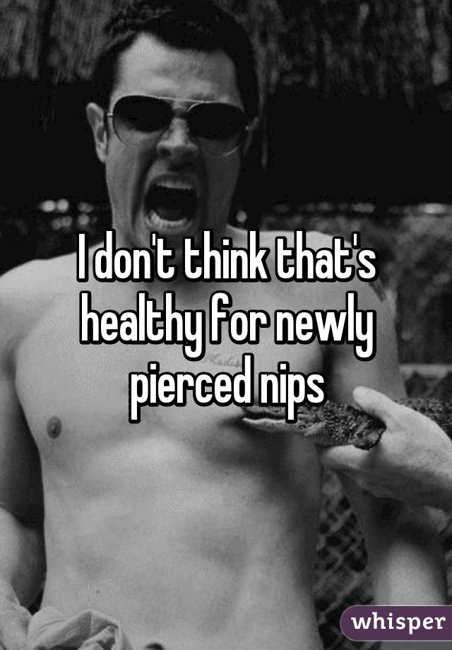 I don't think that's healthy for newly pierced nips