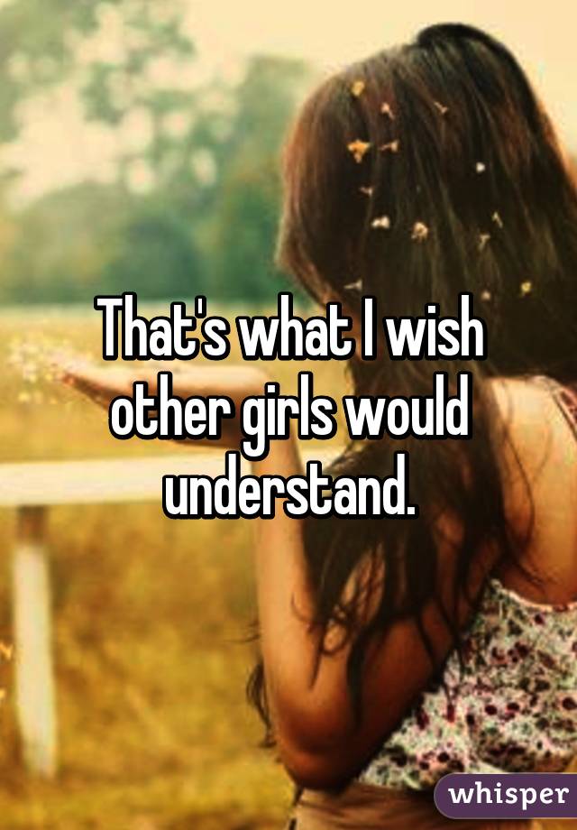 That's what I wish other girls would understand.