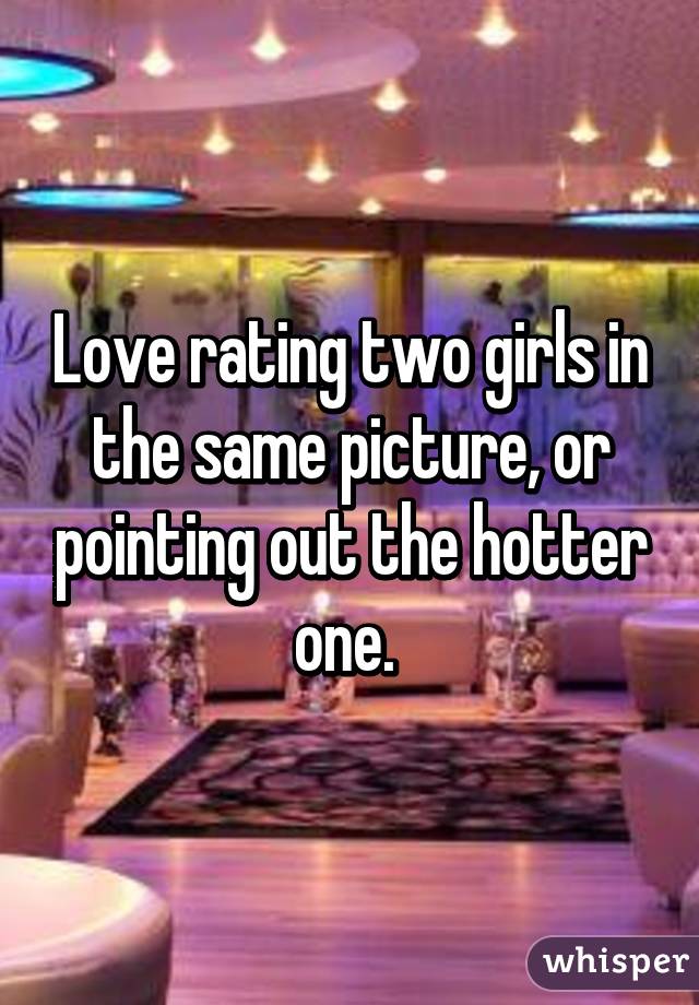 Love rating two girls in the same picture, or pointing out the hotter one. 