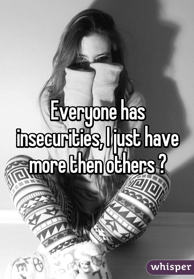 Everyone has insecurities, I just have more then others 😕