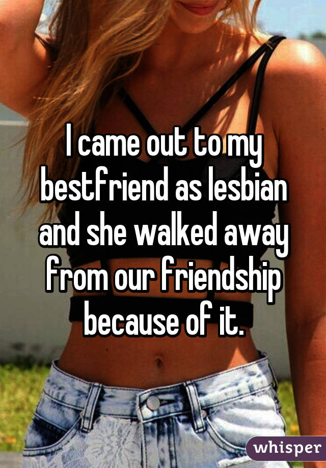 I came out to my bestfriend as lesbian and she walked away from our friendship because of it.