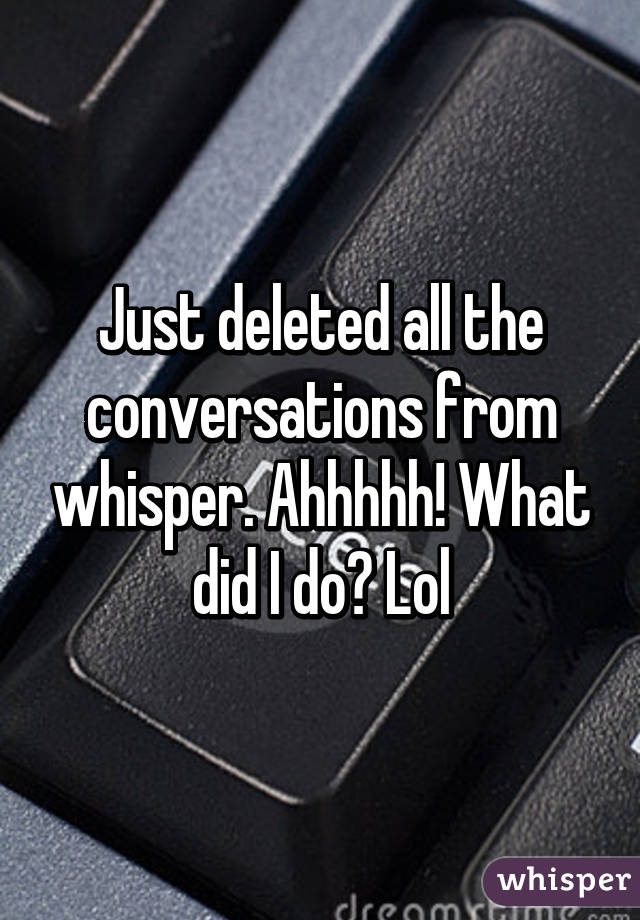 Just deleted all the conversations from whisper. Ahhhhh! What did I do? Lol