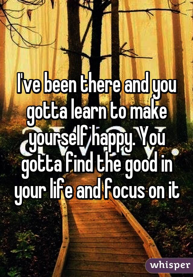 I've been there and you gotta learn to make yourself happy. You gotta find the good in your life and focus on it