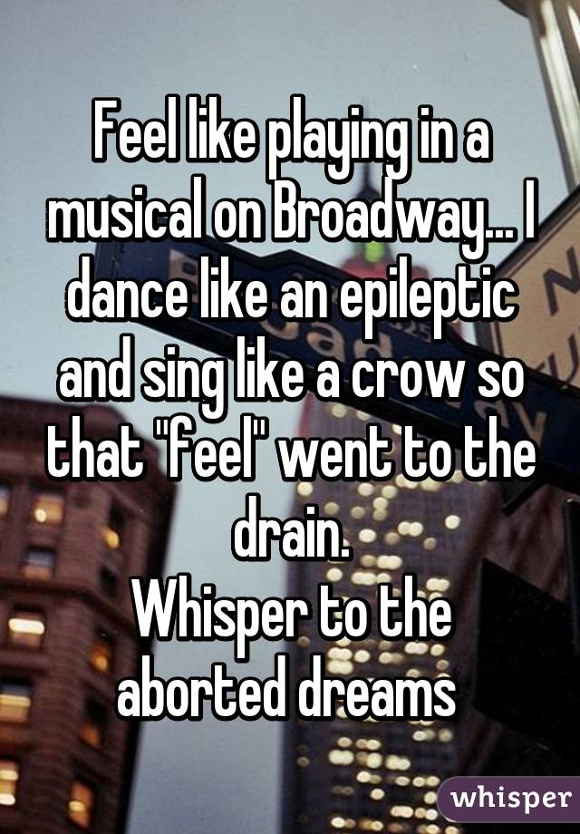 Feel like playing in a musical on Broadway... I dance like an epileptic and sing like a crow so that "feel" went to the drain.
Whisper to the aborted dreams 