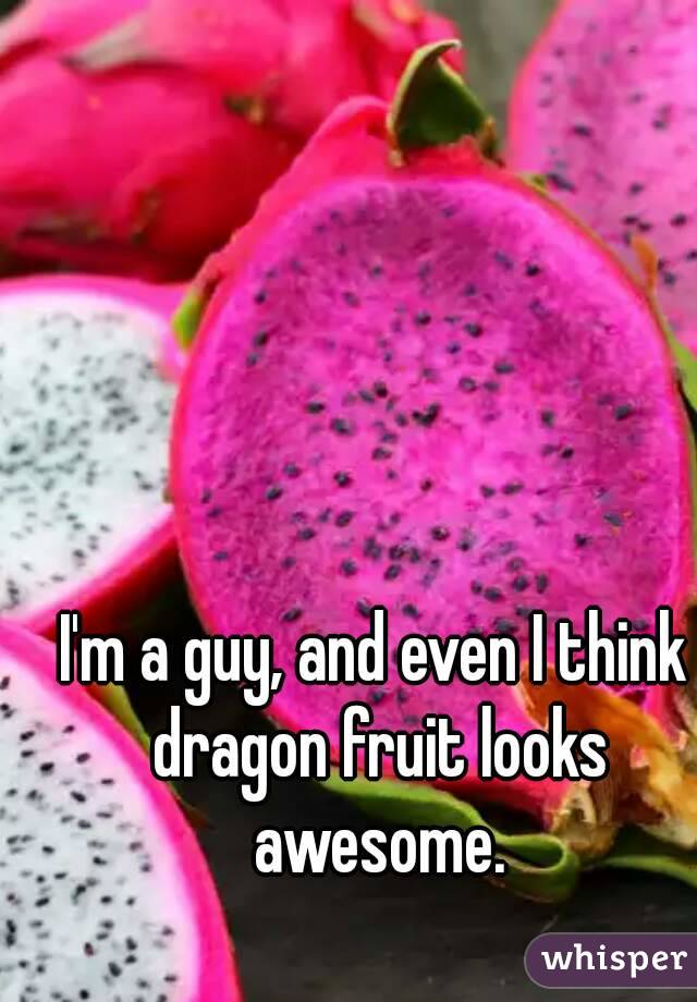 I'm a guy, and even I think dragon fruit looks awesome.