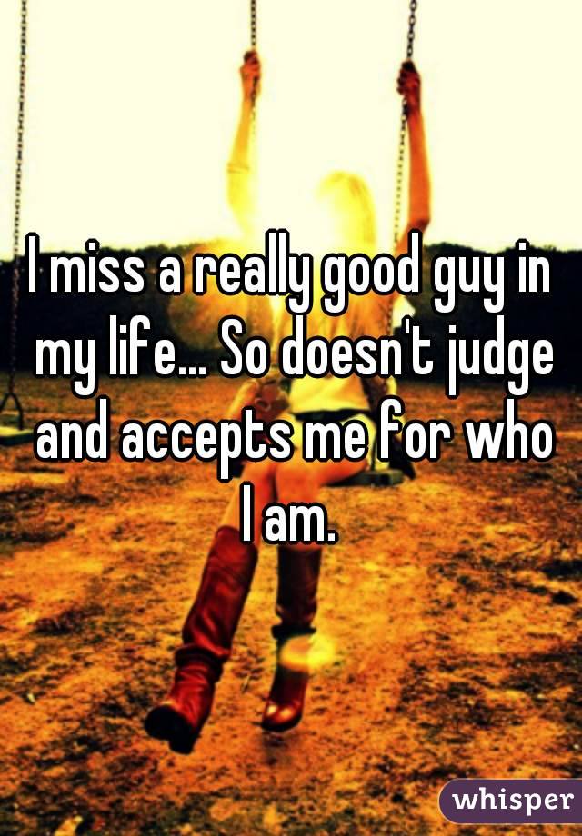 I miss a really good guy in my life... So doesn't judge and accepts me for who I am. 
