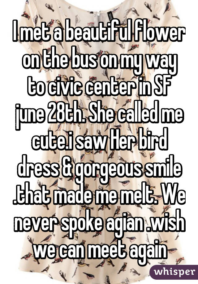 I met a beautiful flower on the bus on my way to civic center in SF june 28th. She called me cute.i saw Her bird dress & gorgeous smile .that made me melt. We never spoke agian .wish we can meet again