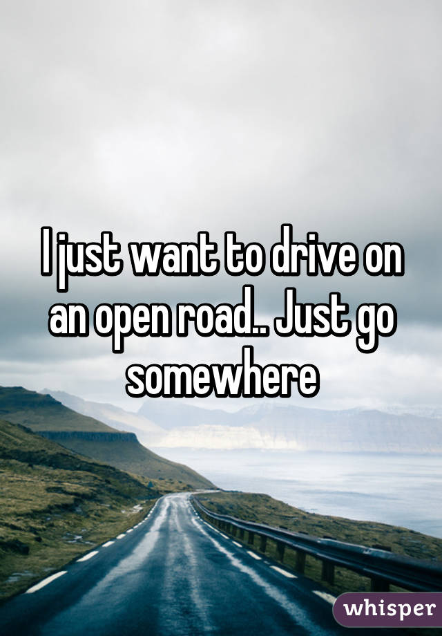 I just want to drive on an open road.. Just go somewhere