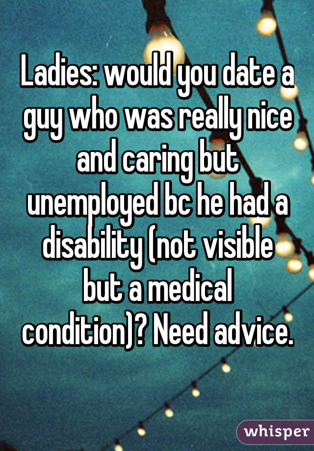 Ladies: would you date a guy who was really nice and caring but unemployed bc he had a disability (not visible but a medical condition)? Need advice. 