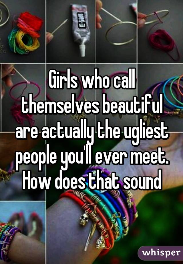 Girls who call themselves beautiful are actually the ugliest people you'll ever meet. How does that sound