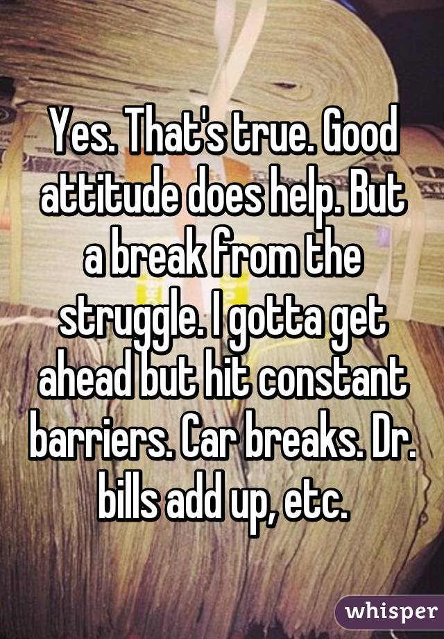 Yes. That's true. Good attitude does help. But a break from the struggle. I gotta get ahead but hit constant barriers. Car breaks. Dr. bills add up, etc.