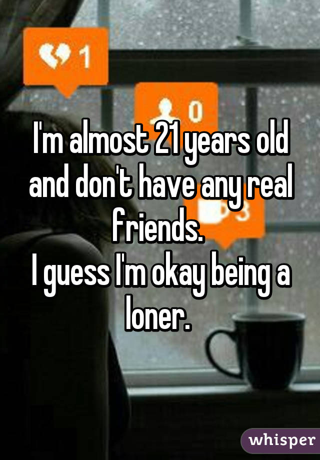 I'm almost 21 years old and don't have any real friends. 
I guess I'm okay being a loner. 