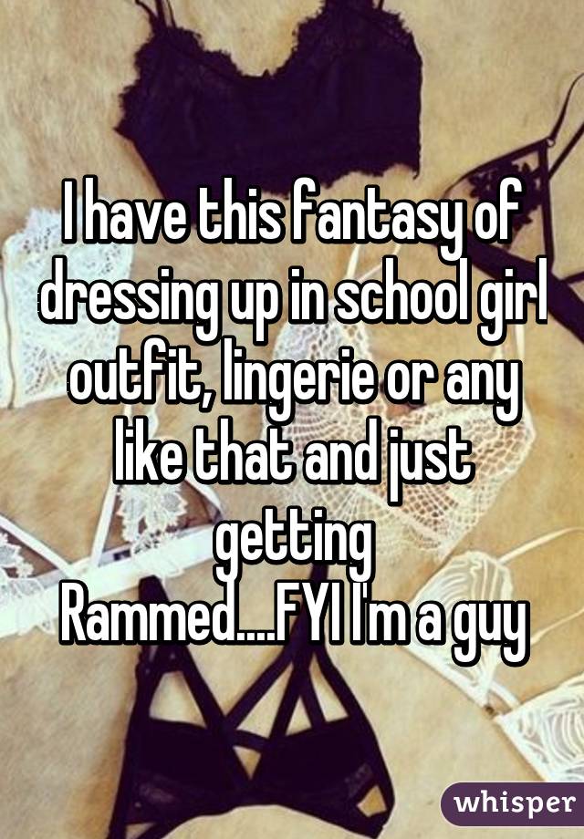 I have this fantasy of dressing up in school girl outfit, lingerie or any like that and just getting
Rammed....FYI I'm a guy