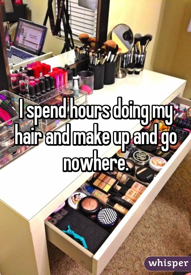 I spend hours doing my hair and make up and go nowhere.