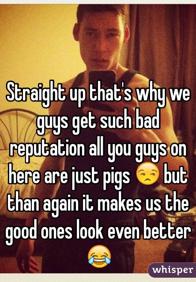 Straight up that's why we guys get such bad reputation all you guys on here are just pigs 😒 but than again it makes us the good ones look even better 😂