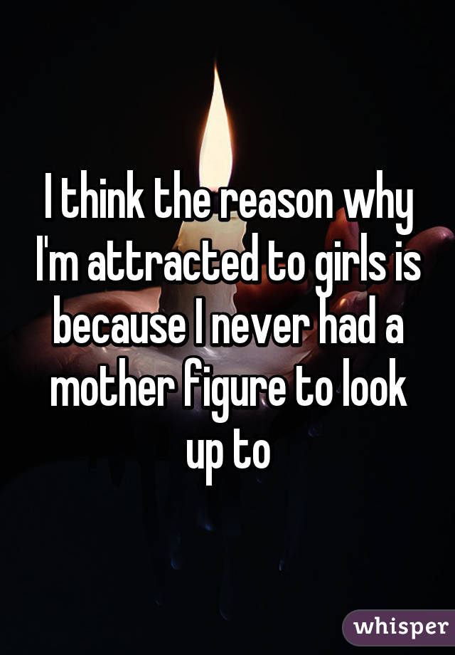 I think the reason why I'm attracted to girls is because I never had a mother figure to look up to