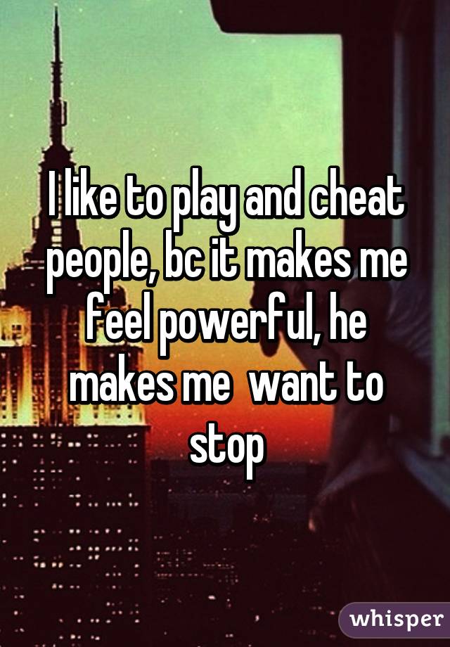 I like to play and cheat people, bc it makes me feel powerful, he makes me  want to stop