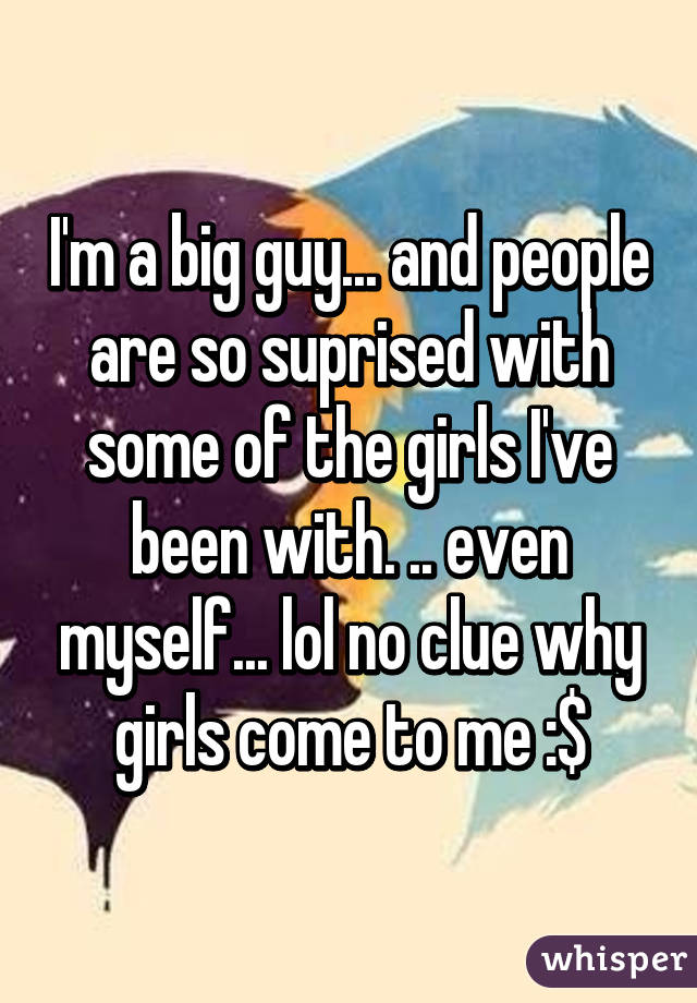 I'm a big guy... and people are so suprised with some of the girls I've been with. .. even myself... lol no clue why girls come to me :$