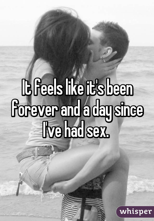 It feels like it's been forever and a day since I've had sex. 