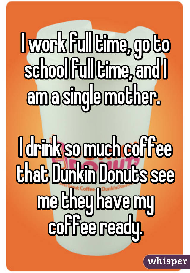 I work full time, go to school full time, and I am a single mother. 

I drink so much coffee that Dunkin Donuts see me they have my coffee ready.