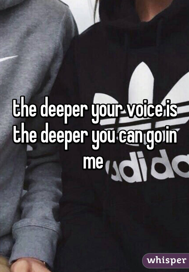 the deeper your voice is the deeper you can go in me 