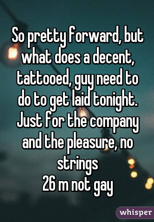 So pretty forward, but what does a decent, tattooed, guy need to do to get laid tonight. Just for the company and the pleasure, no strings
26 m not gay