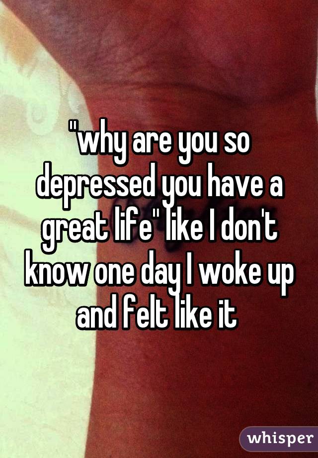 "why are you so depressed you have a great life" like I don't know one day I woke up and felt like it 