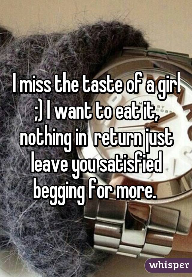 I miss the taste of a girl ;) I want to eat it, nothing in  return just leave you satisfied begging for more. 