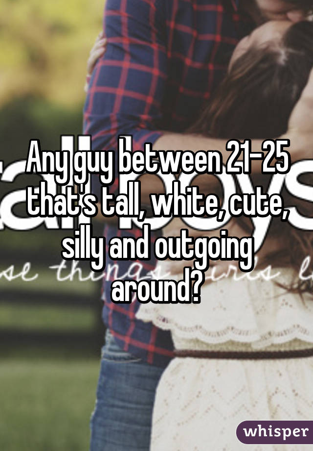 Any guy between 21-25 that's tall, white, cute, silly and outgoing around?