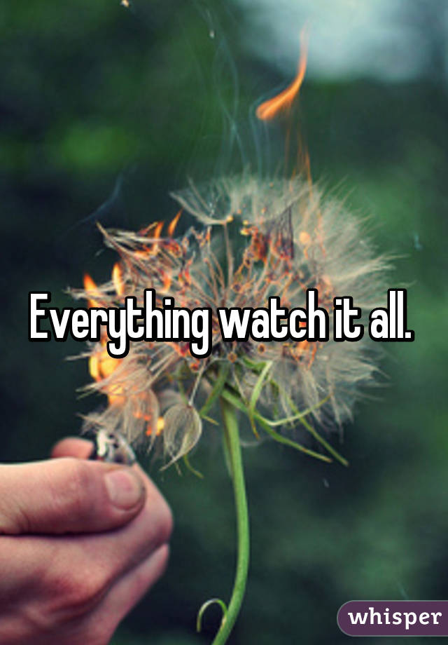 Everything watch it all. 