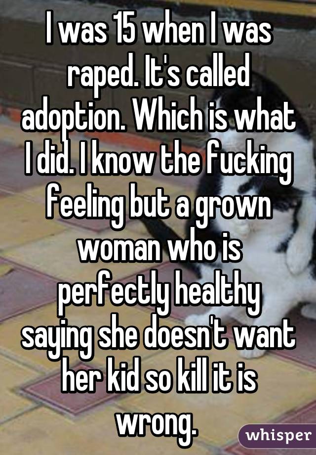 I was 15 when I was raped. It's called adoption. Which is what I did. I know the fucking feeling but a grown woman who is perfectly healthy saying she doesn't want her kid so kill it is wrong. 