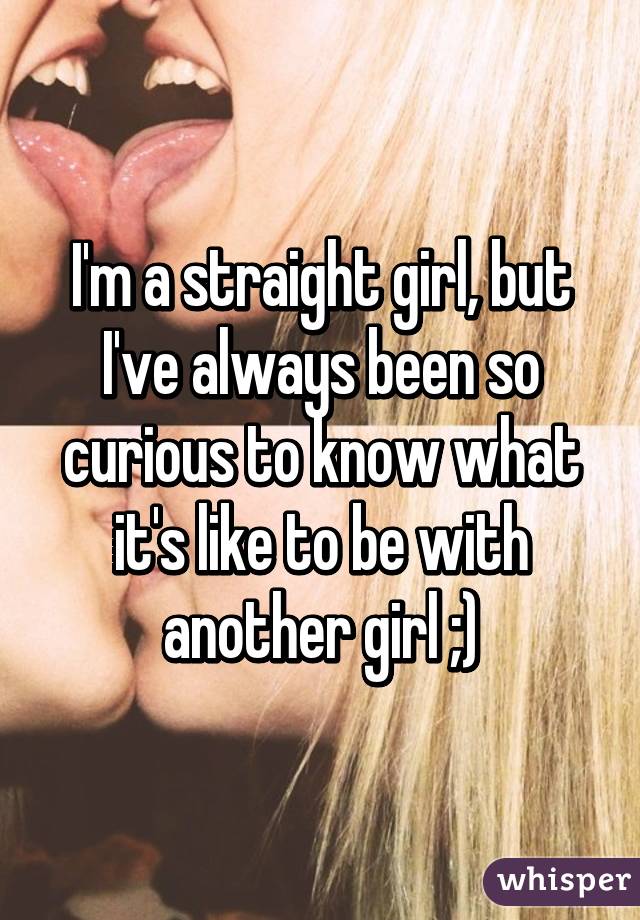 I'm a straight girl, but I've always been so curious to know what it's like to be with another girl ;)