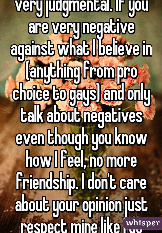 I have to admit that I'm very judgmental. If you are very negative against what I believe in (anything from pro choice to gays) and only talk about negatives even though you know how I feel, no more friendship. I don't care about your opinion just respect mine like I do yours. 