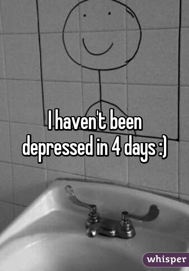 I haven't been depressed in 4 days :)