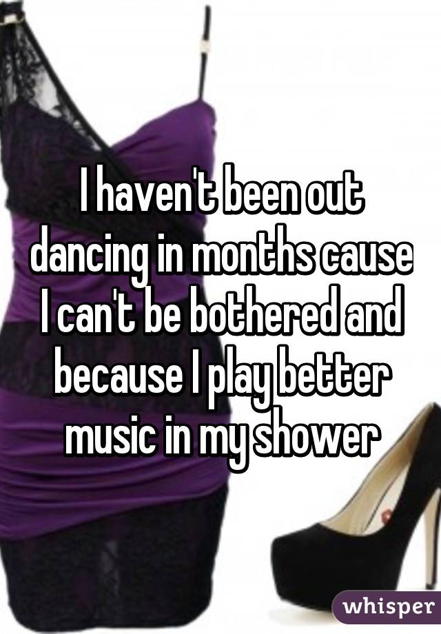 I haven't been out dancing in months cause I can't be bothered and because I play better music in my shower