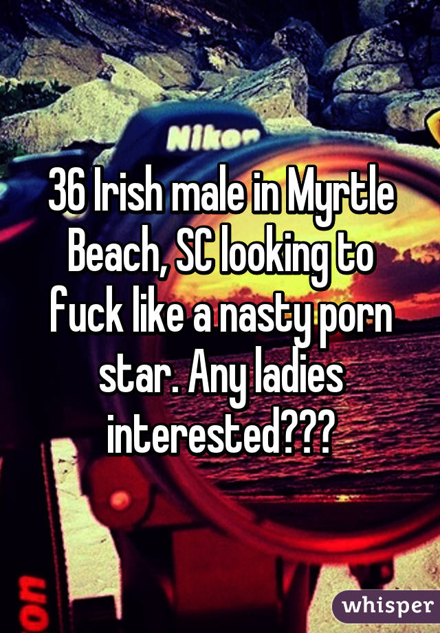 36 Irish male in Myrtle Beach, SC looking to fuck like a nasty porn star. Any ladies interested???