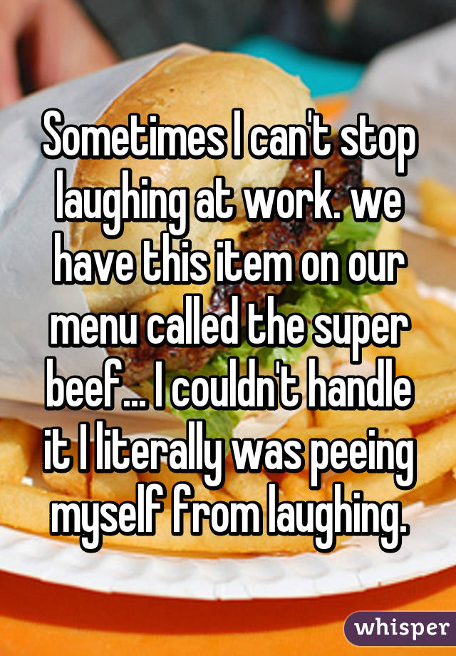 Sometimes I can't stop laughing at work. we have this item on our menu called the super beef... I couldn't handle it I literally was peeing myself from laughing.