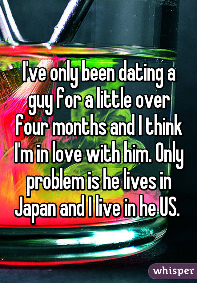 I've only been dating a guy for a little over four months and I think I'm in love with him. Only problem is he lives in Japan and I live in he US. 