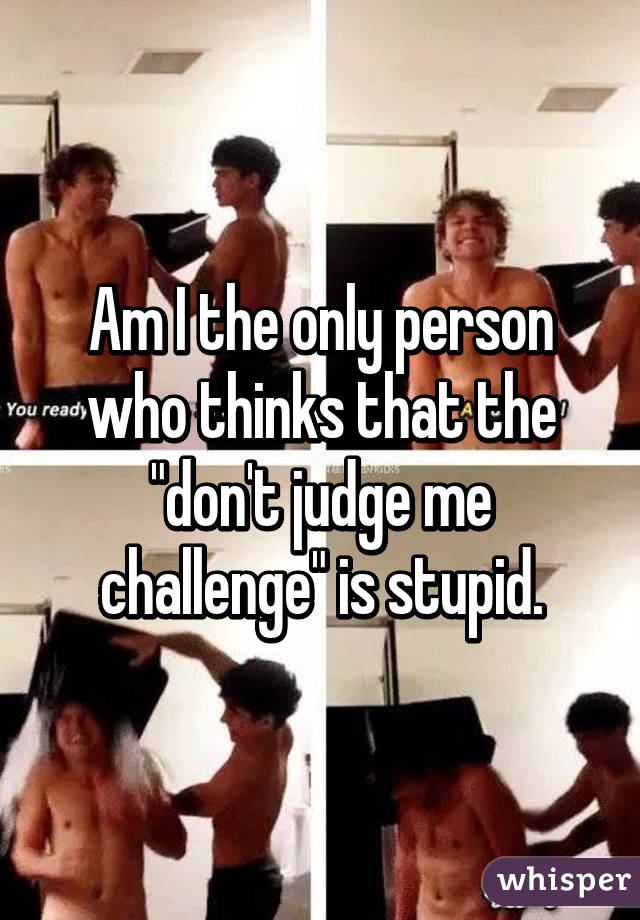 Am I the only person who thinks that the "don't judge me challenge" is stupid.