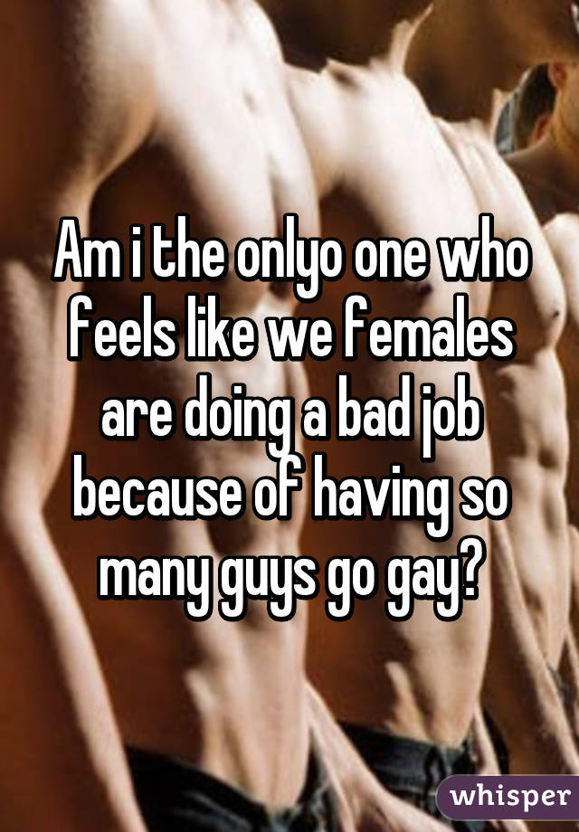 Am i the onlyo one who feels like we females are doing a bad job because of having so many guys go gay?