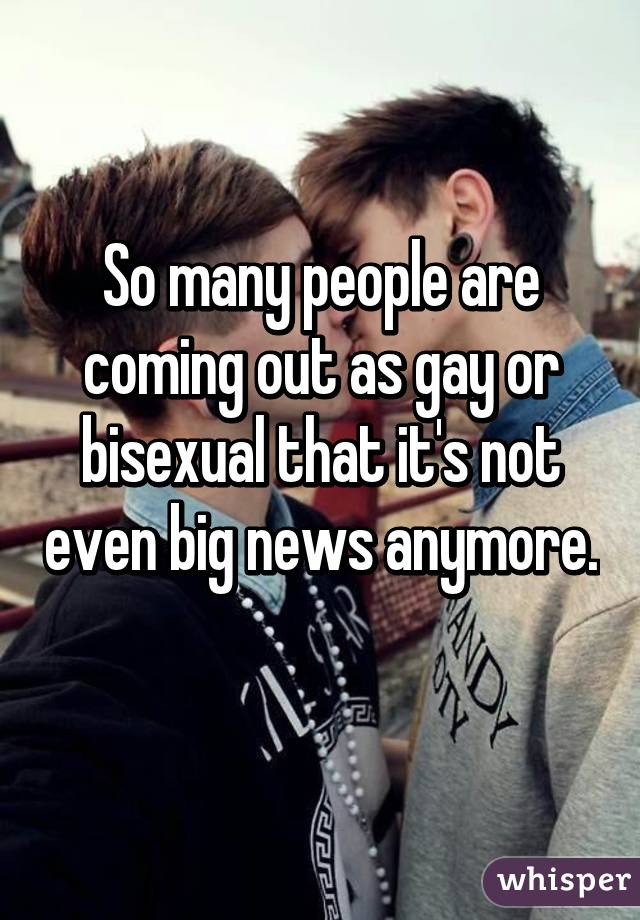 So many people are coming out as gay or bisexual that it's not even big news anymore. 