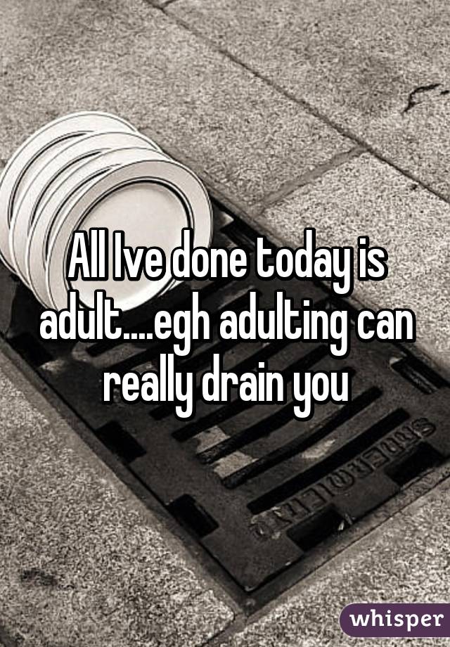 All Ive done today is adult....egh adulting can really drain you